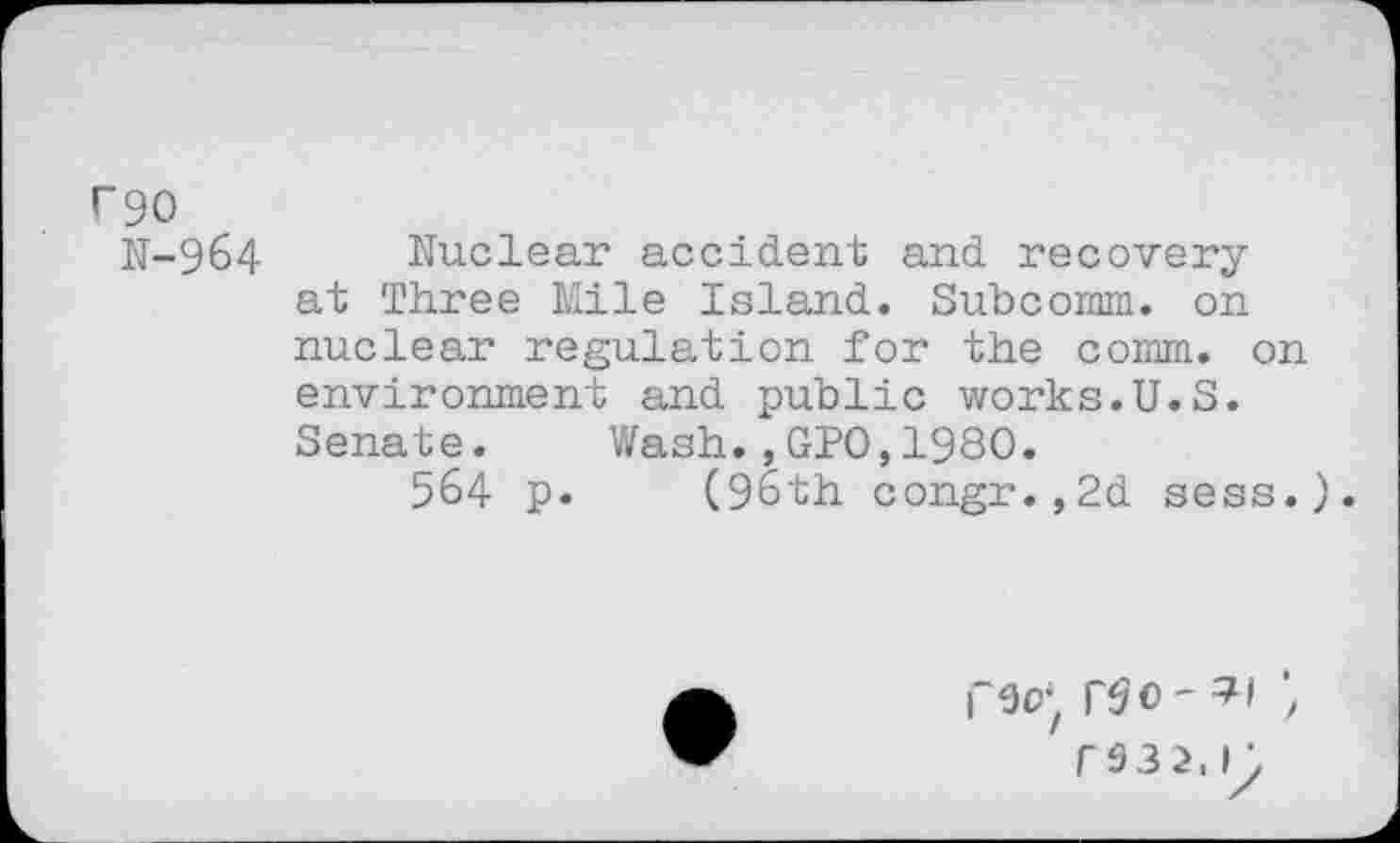 ﻿rgo
N-964 Nuclear accident and recovery at Three Mile Island. Subcoram. on nuclear regulation for the comm, on environment and public works.U.S. Senate. Wash.,GPO,1980.
564 p. (96th congr.,2d sess.
r032.l'